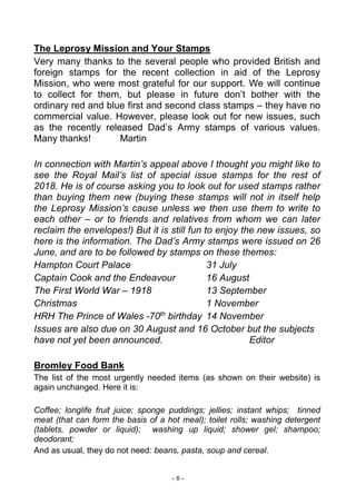 - 8 -
The Leprosy Mission and Your Stamps
Very many thanks to the several people who provided British and
foreign stamps for the recent collection in aid of the Leprosy
Mission, who were most grateful for our support. We will continue
to collect for them, but please in future don’t bother with the
ordinary red and blue first and second class stamps – they have no
commercial value. However, please look out for new issues, such
as the recently released Dad’s Army stamps of various values.
Many thanks! Martin
In connection with Martin’s appeal above I thought you might like to
see the Royal Mail’s list of special issue stamps for the rest of
2018. He is of course asking you to look out for used stamps rather
than buying them new (buying these stamps will not in itself help
the Leprosy Mission’s cause unless we then use them to write to
each other – or to friends and relatives from whom we can later
reclaim the envelopes!) But it is still fun to enjoy the new issues, so
here is the information. The Dad’s Army stamps were issued on 26
June, and are to be followed by stamps on these themes:
Hampton Court Palace 31 July
Captain Cook and the Endeavour 16 August
The First World War – 1918 13 September
Christmas 1 November
HRH The Prince of Wales -70th
birthday 14 November
Issues are also due on 30 August and 16 October but the subjects
have not yet been announced. Editor
Bromley Food Bank
The list of the most urgently needed items (as shown on their website) is
again unchanged. Here it is:
Coffee; longlife fruit juice; sponge puddings; jellies; instant whips; tinned
meat (that can form the basis of a hot meal); toilet rolls; washing detergent
(tablets, powder or liquid); washing up liquid; shower gel; shampoo;
deodorant;
And as usual, they do not need: beans, pasta, soup and cereal.
 