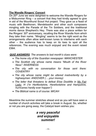 - 10 -
The Wandle Ringers’ Concert
On 20th
June we were delighted to welcome the Wandle Ringers for
a Midsummer Ring – a concert that they had kindly agreed to give
in aid of the Mounthurst Scout Hut project. They gave us a feast of
music with Beethoven, Mendelssohn and other such composers
mingling with the Parade of the Tin Soldiers, and the traditional
morris dance Shepherd’s Hey. There was also a piece written for
the Ringers’ 30th
anniversary, recalling the River Wandle from which
they take their name. “Mingling” seems to be the right word as the
arrangements often allow well-known tunes to intertwine with each
other – the audience has to keep on its toes to spot all the
references. The evening was much enjoyed and the event raised
£564.
QUIZ ANSWERS: The answers to last month’s clues were:
 The home city of the Guardian newspaper: MANCHESTER
 The Scottish city whose name means “Mouth of the River
Ness”: INVERNESS
 The city with no conversation for those sent there:
COVENTRY
 The city whose name might be uttered inadvertently by a
highwayman: ANDOVER (….your money)
 The letter that threatens to defeat Eliza Doolittle in My Fair
Lady: H (“in Hertfordshire, Herefordshire and Hampshire,
hurricanes hardly ever happen”)
 The Biblical name is of course: MICAH
Meantime the summer stretches ahead and as you will have seen a
number of church activities will take a break in August. So, whether
or not you are going away, the Catalyst team wishes you:
a very peaceful
and enjoyable
summer!
 