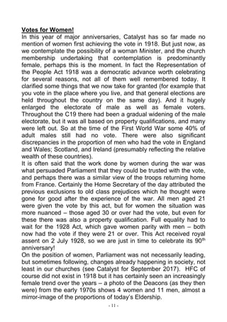 - 11 -
Votes for Women!
In this year of major anniversaries, Catalyst has so far made no
mention of women first achieving the vote in 1918. But just now, as
we contemplate the possibility of a woman Minister, and the church
membership undertaking that contemplation is predominantly
female, perhaps this is the moment. In fact the Representation of
the People Act 1918 was a democratic advance worth celebrating
for several reasons, not all of them well remembered today. It
clarified some things that we now take for granted (for example that
you vote in the place where you live, and that general elections are
held throughout the country on the same day). And it hugely
enlarged the electorate of male as well as female voters.
Throughout the C19 there had been a gradual widening of the male
electorate, but it was all based on property qualifications, and many
were left out. So at the time of the First World War some 40% of
adult males still had no vote. There were also significant
discrepancies in the proportion of men who had the vote in England
and Wales; Scotland, and Ireland (presumably reflecting the relative
wealth of these countries).
It is often said that the work done by women during the war was
what persuaded Parliament that they could be trusted with the vote,
and perhaps there was a similar view of the troops returning home
from France. Certainly the Home Secretary of the day attributed the
previous exclusions to old class prejudices which he thought were
gone for good after the experience of the war. All men aged 21
were given the vote by this act, but for women the situation was
more nuanced – those aged 30 or over had the vote, but even for
these there was also a property qualification. Full equality had to
wait for the 1928 Act, which gave women parity with men – both
now had the vote if they were 21 or over. This Act received royal
assent on 2 July 1928, so we are just in time to celebrate its 90th
anniversary!
On the position of women, Parliament was not necessarily leading,
but sometimes following, changes already happening in society, not
least in our churches (see Catalyst for September 2017). HFC of
course did not exist in 1918 but it has certainly seen an increasingly
female trend over the years – a photo of the Deacons (as they then
were) from the early 1970s shows 4 women and 11 men, almost a
mirror-image of the proportions of today’s Eldership.
 