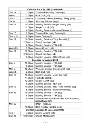 - 16 -
Calendar for July 2018 (continued)
Tue 10 2.00pm Tuesday Friendship Group (p5)
Weds 11 2.00pm Book Club (p6)
Thurs 12 12.00noon Lunchtime concert, Bromley Library (p12)
Sat 14 2.30pm Saturday Fellowship (p5)
Sun 15 10.30am
12.30pm
6.30pm
Morning Service – Roger Mundy (p2)
Singles’ Lunch (p6)
Evening Service – Duncan Wilson (p2)
Tue 17 2.00pm Tuesday Friendship Group (p5)
Thurs 19 8.00pm Men’s Group (p5)
Sun 22 10.30am
12.00noon
6.30pm
Morning Service – Tony Russell (p2)
Church meeting (p4)
Evening Service – TBA (p2)
Weds 25 3.30pm Messy Church (p6)
Sun 29 10.30am
12.00noon
6.30pm
Morning Service – TBA (p2)
Church meeting (p4)
Evening Service – Hilary Creed (p2)
Calendar for August 2018
Sun 5 10.30am
6.30pm
Morning Service – TBA (p2)
Evening Service – TBA (p2)
Mon 6 12.30pm Women’s Contact Group Lunch (p5)
Weds 8 2.00pm Book Club (p6)
Sun 12 10.30am
11.30am
12.30pm
6.30pm
Morning Service – John Cox (p2)
Fairtrade Stall (p7)
Singles’ Lunch (p6)
Evening Service - TBA (p2)
Sun 19 10.30am
6.30pm
Morning Service – Rev Fiona Thomas (p2)
Evening Service – Duncan Wilson (p2)
Sun 26 10.30am
6.30pm
10.30am
Morning Service – TBA (p2)
Evening Service – TBA (p2)
50th Anniversary Service: Rev John Robinson,
North Devon (p4)
Mon 27
10.15am
BANK HOLIDAY
Bank Holiday Ramble (p12)
and looking ahead to September 2018
Tue 4 7.00pm Elders’ Meeting (p4)
Sun 23 12.00noon Church Meeting (p4)
 