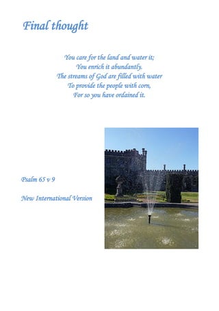 Final thought
You care for the land and water it;
You enrich it abundantly.
The streams of God are filled with water
To provide the people with corn,
For so you have ordained it.
Psalm 65 v 9
New International Version
 
