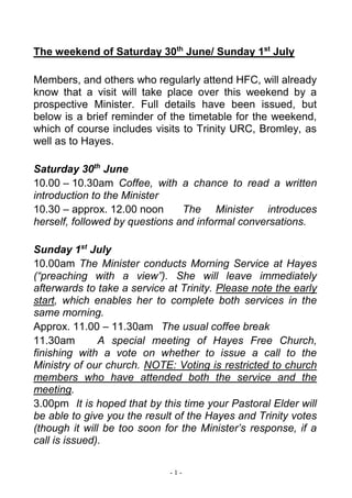 - 1 -
The weekend of Saturday 30th
June/ Sunday 1st
July
Members, and others who regularly attend HFC, will already
know that a visit will take place over this weekend by a
prospective Minister. Full details have been issued, but
below is a brief reminder of the timetable for the weekend,
which of course includes visits to Trinity URC, Bromley, as
well as to Hayes.
Saturday 30th
June
10.00 – 10.30am Coffee, with a chance to read a written
introduction to the Minister
10.30 – approx. 12.00 noon The Minister introduces
herself, followed by questions and informal conversations.
Sunday 1st
July
10.00am The Minister conducts Morning Service at Hayes
(“preaching with a view”). She will leave immediately
afterwards to take a service at Trinity. Please note the early
start, which enables her to complete both services in the
same morning.
Approx. 11.00 – 11.30am The usual coffee break
11.30am A special meeting of Hayes Free Church,
finishing with a vote on whether to issue a call to the
Ministry of our church. NOTE: Voting is restricted to church
members who have attended both the service and the
meeting.
3.00pm It is hoped that by this time your Pastoral Elder will
be able to give you the result of the Hayes and Trinity votes
(though it will be too soon for the Minister’s response, if a
call is issued).
 