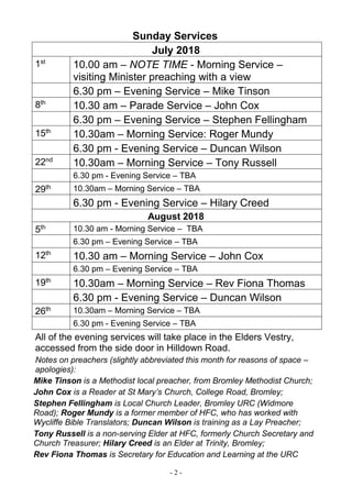 - 2 -
Sunday Services
July 2018
1st
10.00 am – NOTE TIME - Morning Service –
visiting Minister preaching with a view
6.30 pm – Evening Service – Mike Tinson
8th
10.30 am – Parade Service – John Cox
6.30 pm – Evening Service – Stephen Fellingham
15th
10.30am – Morning Service: Roger Mundy
6.30 pm - Evening Service – Duncan Wilson
22nd
10.30am – Morning Service – Tony Russell
6.30 pm - Evening Service – TBA
29th 10.30am – Morning Service – TBA
6.30 pm - Evening Service – Hilary Creed
August 2018
5th 10.30 am - Morning Service – TBA
6.30 pm – Evening Service – TBA
12th
10.30 am – Morning Service – John Cox
6.30 pm – Evening Service – TBA
19th
10.30am – Morning Service – Rev Fiona Thomas
6.30 pm - Evening Service – Duncan Wilson
26th 10.30am – Morning Service – TBA
6.30 pm - Evening Service – TBA
All of the evening services will take place in the Elders Vestry,
accessed from the side door in Hilldown Road.
Notes on preachers (slightly abbreviated this month for reasons of space –
apologies):
Mike Tinson is a Methodist local preacher, from Bromley Methodist Church;
John Cox is a Reader at St Mary’s Church, College Road, Bromley;
Stephen Fellingham is Local Church Leader, Bromley URC (Widmore
Road); Roger Mundy is a former member of HFC, who has worked with
Wycliffe Bible Translators; Duncan Wilson is training as a Lay Preacher;
Tony Russell is a non-serving Elder at HFC, formerly Church Secretary and
Church Treasurer; Hilary Creed is an Elder at Trinity, Bromley;
Rev Fiona Thomas is Secretary for Education and Learning at the URC
 