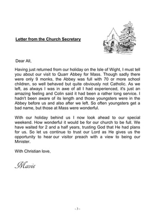 - 3 -
Letter from the Church Secretary
Dear All,
Having just returned from our holiday on the Isle of Wight, I must tell
you about our visit to Quarr Abbey for Mass. Though sadly there
were only 9 monks, the Abbey was full with 70 or more school
children, so well behaved but quite obviously not Catholic. As we
left, as always I was in awe of all I had experienced, it's just an
amazing feeling and Colin said it had been a rather long service. I
hadn't been aware of its length and those youngsters were in the
Abbey before us and also after we left. So often youngsters get a
bad name, but those at Mass were wonderful.
With our holiday behind us I now look ahead to our special
weekend. How wonderful it would be for our church to be full. We
have waited for 2 and a half years, trusting God that He had plans
for us. So let us continue to trust our Lord as He gives us the
opportunity to hear our visitor preach with a view to being our
Minister.
With Christian love,
Mavis
 
