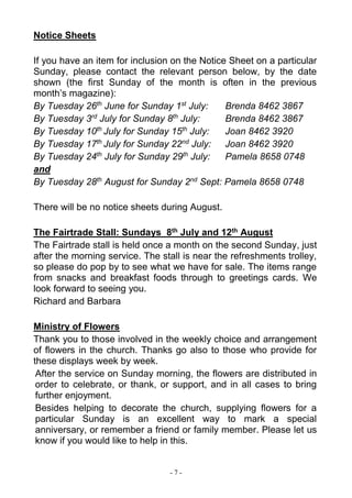 - 7 -
Notice Sheets
If you have an item for inclusion on the Notice Sheet on a particular
Sunday, please contact the relevant person below, by the date
shown (the first Sunday of the month is often in the previous
month’s magazine):
By Tuesday 26th
June for Sunday 1st
July: Brenda 8462 3867
By Tuesday 3rd
July for Sunday 8th
July: Brenda 8462 3867
By Tuesday 10th
July for Sunday 15th
July: Joan 8462 3920
By Tuesday 17th
July for Sunday 22nd
July: Joan 8462 3920
By Tuesday 24th
July for Sunday 29th
July: Pamela 8658 0748
and
By Tuesday 28th
August for Sunday 2nd
Sept: Pamela 8658 0748
There will be no notice sheets during August.
The Fairtrade Stall: Sundays 8th July and 12th August
The Fairtrade stall is held once a month on the second Sunday, just
after the morning service. The stall is near the refreshments trolley,
so please do pop by to see what we have for sale. The items range
from snacks and breakfast foods through to greetings cards. We
look forward to seeing you.
Richard and Barbara
Ministry of Flowers
Thank you to those involved in the weekly choice and arrangement
of flowers in the church. Thanks go also to those who provide for
these displays week by week.
After the service on Sunday morning, the flowers are distributed in
order to celebrate, or thank, or support, and in all cases to bring
further enjoyment.
Besides helping to decorate the church, supplying flowers for a
particular Sunday is an excellent way to mark a special
anniversary, or remember a friend or family member. Please let us
know if you would like to help in this.
 
