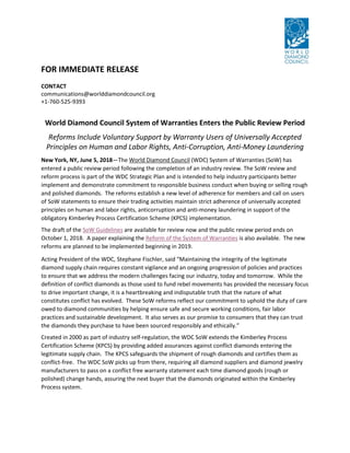 FOR IMMEDIATE RELEASE
CONTACT
communications@worlddiamondcouncil.org
+1-760-525-9393
World Diamond Council System of Warranties Enters the Public Review Period
Reforms Include Voluntary Support by Warranty Users of Universally Accepted
Principles on Human and Labor Rights, Anti-Corruption, Anti-Money Laundering
New York, NY, June 5, 2018—The World Diamond Council (WDC) System of Warranties (SoW) has
entered a public review period following the completion of an industry review. The SoW review and
reform process is part of the WDC Strategic Plan and is intended to help industry participants better
implement and demonstrate commitment to responsible business conduct when buying or selling rough
and polished diamonds. The reforms establish a new level of adherence for members and call on users
of SoW statements to ensure their trading activities maintain strict adherence of universally accepted
principles on human and labor rights, anticorruption and anti-money laundering in support of the
obligatory Kimberley Process Certification Scheme (KPCS) implementation.
The draft of the SoW Guidelines are available for review now and the public review period ends on
October 1, 2018. A paper explaining the Reform of the System of Warranties is also available. The new
reforms are planned to be implemented beginning in 2019.
Acting President of the WDC, Stephane Fischler, said “Maintaining the integrity of the legitimate
diamond supply chain requires constant vigilance and an ongoing progression of policies and practices
to ensure that we address the modern challenges facing our industry, today and tomorrow. While the
definition of conflict diamonds as those used to fund rebel movements has provided the necessary focus
to drive important change, it is a heartbreaking and indisputable truth that the nature of what
constitutes conflict has evolved. These SoW reforms reflect our commitment to uphold the duty of care
owed to diamond communities by helping ensure safe and secure working conditions, fair labor
practices and sustainable development. It also serves as our promise to consumers that they can trust
the diamonds they purchase to have been sourced responsibly and ethically.”
Created in 2000 as part of industry self-regulation, the WDC SoW extends the Kimberley Process
Certification Scheme (KPCS) by providing added assurances against conflict diamonds entering the
legitimate supply chain. The KPCS safeguards the shipment of rough diamonds and certifies them as
conflict-free. The WDC SoW picks up from there, requiring all diamond suppliers and diamond jewelry
manufacturers to pass on a conflict free warranty statement each time diamond goods (rough or
polished) change hands, assuring the next buyer that the diamonds originated within the Kimberley
Process system.
 