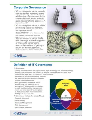 Corporate Governance
• "Corporate governance - which
can be defined narrowly as the
relationship of a company to its
shareholders or, more broadly,
as its relationship to society….",  
Financial Times, 1997.
• "Corporate governance is about
promoting corporate fairness,
transparency and
accountability" James Wolfensohn, World
Bank, President Financial Times, June 1999.
• “Corporate governance deals
with the ways in which suppliers
of finance to corporations
assure themselves of getting a
return on their investment”, 
The Journal of Finance, Shleifer and Vishny, 1997.
!27Copyright 2018 by Data Blueprint Slide #
Definition of IT Governance
IT Governance:
• "putting structure around how organizations align IT strategy with business strategy,
ensuring that companies stay on track to achieve their strategies and goals, and
implementing good ways to measure IT’s performance.
• It makes sure that all stakeholders’ interests  
are taken into account and that processes 
provide measurable results.
• An IT governance framework should  
answer some key questions, such  
as how the IT department is functioning  
overall, what key metrics management  
needs and what return IT is giving back  
to the business from the investment it’s  
making." CIO Magazine (May 2007)
IT Governance Institute, five areas of focus:
• Strategic Alignment
• Value Delivery
• Resource Management
• Risk Management
• Performance Measures
!28Copyright 2018 by Data Blueprint Slide #
 