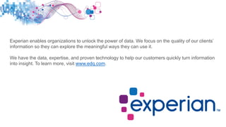 Experian enables organizations to unlock the power of data. We focus on the quality of our clients’
information so they can explore the meaningful ways they can use it.
We have the data, expertise, and proven technology to help our customers quickly turn information
into insight. To learn more, visit www.edq.com.
 