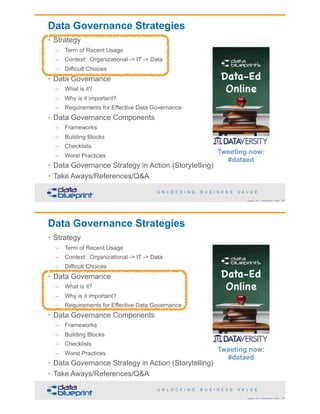 Data Governance Strategies
• Strategy
– Term of Recent Usage
– Context: Organizational -> IT -> Data
– Difficult Choices
• Data Governance
– What is it?
– Why is it important?
– Requirements for Effective Data Governance
• Data Governance Components
– Frameworks
– Building Blocks
– Checklists
– Worst Practices
• Data Governance Strategy in Action (Storytelling)
• Take Aways/References/Q&A
!33Copyright 2018 by Data Blueprint Slide #
Tweeting now:
#dataed
Data Governance Strategies
• Strategy
– Term of Recent Usage
– Context: Organizational -> IT -> Data
– Difficult Choices
• Data Governance
– What is it?
– Why is it important?
– Requirements for Effective Data Governance
• Data Governance Components
– Frameworks
– Building Blocks
– Checklists
– Worst Practices
• Data Governance Strategy in Action (Storytelling)
• Take Aways/References/Q&A
!34Copyright 2018 by Data Blueprint Slide #
Tweeting now:
#dataed
 
