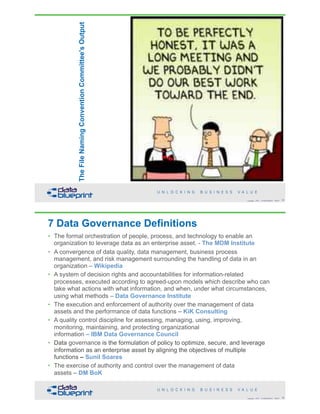 !35Copyright 2018 by Data Blueprint Slide #
TheFileNamingConventionCommittee'sOutput
7 Data Governance Definitions
• The formal orchestration of people, process, and technology to enable an
organization to leverage data as an enterprise asset. - The MDM Institute
• A convergence of data quality, data management, business process
management, and risk management surrounding the handling of data in an
organization – Wikipedia
• A system of decision rights and accountabilities for information-related
processes, executed according to agreed-upon models which describe who can
take what actions with what information, and when, under what circumstances,
using what methods – Data Governance Institute
• The execution and enforcement of authority over the management of data
assets and the performance of data functions – KiK Consulting
• A quality control discipline for assessing, managing, using, improving,
monitoring, maintaining, and protecting organizational  
information – IBM Data Governance Council
• Data governance is the formulation of policy to optimize, secure, and leverage
information as an enterprise asset by aligning the objectives of multiple  
functions – Sunil Soares
• The exercise of authority and control over the management of data  
assets – DM BoK
!36Copyright 2018 by Data Blueprint Slide #
 