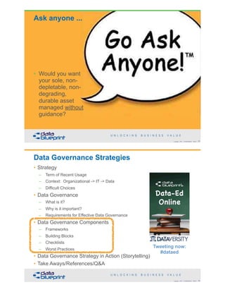 Ask anyone ...
• Would you want
your sole, non-
depletable, non-
degrading,
durable asset
managed without
guidance?
!49Copyright 2018 by Data Blueprint Slide #
Data Governance Strategies
• Strategy
– Term of Recent Usage
– Context: Organizational -> IT -> Data
– Difficult Choices
• Data Governance
– What is it?
– Why is it important?
– Requirements for Effective Data Governance
• Data Governance Components
– Frameworks
– Building Blocks
– Checklists
– Worst Practices
• Data Governance Strategy in Action (Storytelling)
• Take Aways/References/Q&A
!50Copyright 2018 by Data Blueprint Slide #
Tweeting now:
#dataed
 
