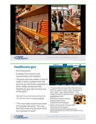• Telemetric data2005-07-17-srm-003.jpg
Why management doesn't need to understand metadata -
Link business objectives to technical capabilities
!73Copyright 2018 by Data Blueprint Slide #
healthcare.gov
• 55 Contractors!
• 6 weeks from launch and
requirements not finalized
• "Anyone who has written a line of
code or built a system from the
ground-up cannot be surprised or
even mildly concerned that
Healthcare.gov did not work out
of the gate,"  
 
Standish Group International Chairman
Jim Johnson said in a recent podcast.  
• "The real news would have been
if it actually did work. The very
fact that most of it did work at all
is a success in itself."
!74Copyright 2018 by Data Blueprint Slide #
• "It was pretty obvious from the first look
that the system hadn't been designed to
work right," says Marty Abbott. "Any
single thing that slowed down would slow
everything down."
• Software programmed to  
access data using  
traditional technologies
• Data components incorporated  
"big data technologies" 
http://www.slate.com/articles/technology/bitwise/2013/10/
problems_with_healthcare_gov_cronyism_bad_management_and_too_
many_cooks.html
 