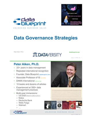 Peter Aiken, Ph.D.
Data Governance Strategies
Copyright 2018 by Data Blueprint Slide # !1
• DAMA International President 2009-2013
• DAMA International Achievement Award 2001 (with
Dr. E. F. "Ted" Codd
• DAMA International Community Award 2005
Peter Aiken, Ph.D.
• 33+ years in data management
• Repeated international recognition
• Founder, Data Blueprint (datablueprint.com)
• Associate Professor of IS (vcu.edu)
• DAMA International (dama.org)
• 10 books and dozens of articles
• Experienced w/ 500+ data
management practices
• Multi-year immersions: 
– US DoD (DISA/Army/Marines/DLA) 
– Nokia 
– Deutsche Bank 
– Wells Fargo 
– Walmart 
– … PETER AIKEN WITH JUANITA BILLINGS
FOREWORD BY JOHN BOTTEGA
MONETIZING
DATA MANAGEMENT
Unlocking the Value in Your Organization’s
Most Important Asset.
The Case for the
Chief Data Officer
Recasting the C-Suite to Leverage
Your MostValuable Asset
Peter Aiken and
Michael Gorman
Copyright 2018 by Data Blueprint Slide #
 