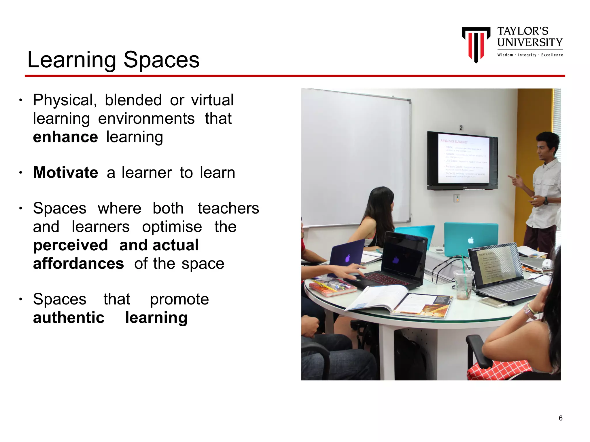 !6
Learning Spaces
• Physical, blended or virtual
learning environments that
enhance learning
• Motivate a learner to learn
• Spaces where both teachers
and learners optimise the
perceived and actual
affordances of the space
• Spaces that promote
authentic learning
 