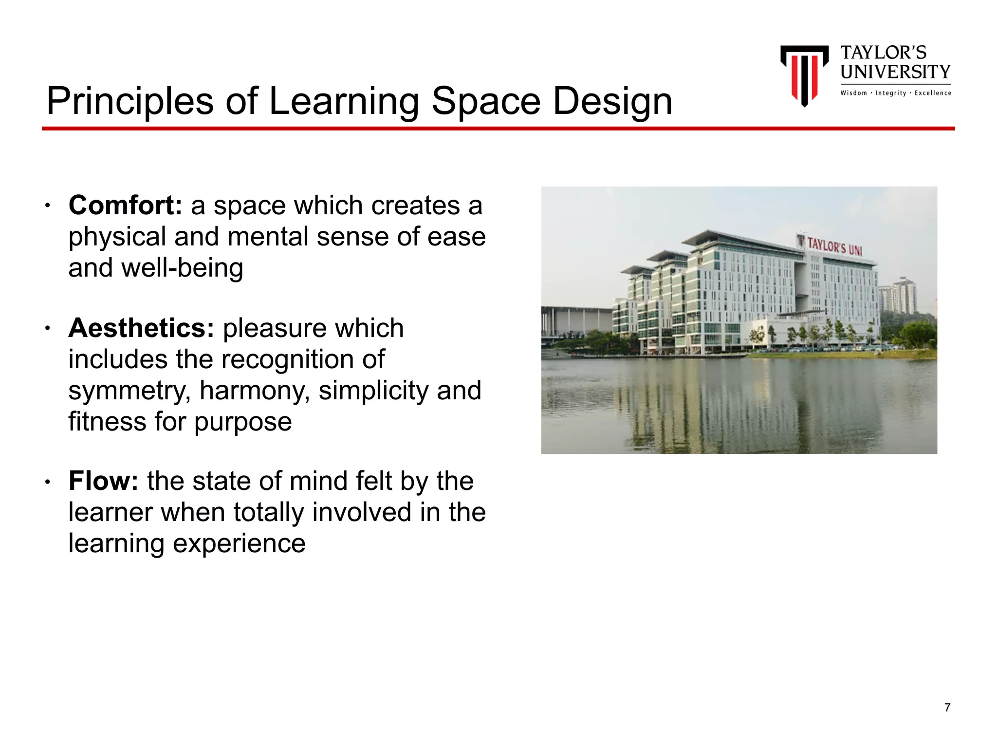 !7
Principles of Learning Space Design
• Comfort: a space which creates a
physical and mental sense of ease
and well-being
• Aesthetics: pleasure which
includes the recognition of
symmetry, harmony, simplicity and
fitness for purpose
• Flow: the state of mind felt by the
learner when totally involved in the
learning experience
 
