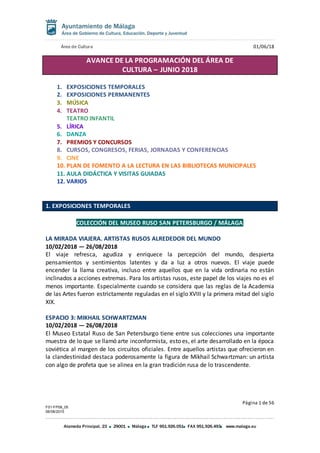Área de Cultura 01/06/18
Página 1 de 56
F01-FP08_05
06/08/2015
Alameda Principal, 23 29001 Málaga TLF 951.926.051 FAX 951.926.493 www.malaga.eu
AVANCE DE LA PROGRAMACIÓN DEL ÁREA DE
CULTURA – JUNIO 2018
1. EXPOSICIONES TEMPORALES
2. EXPOSICIONES PERMANENTES
3. MÚSICA
4. TEATRO
TEATRO INFANTIL
5. LÍRICA
6. DANZA
7. PREMIOS Y CONCURSOS
8. CURSOS, CONGRESOS, FERIAS, JORNADAS Y CONFERENCIAS
9. CINE
10. PLAN DE FOMENTO A LA LECTURA EN LAS BIBLIOTECAS MUNICIPALES
11. AULA DIDÁCTICA Y VISITAS GUIADAS
12. VARIOS
1. EXPOSICIONES TEMPORALES
COLECCIÓN DEL MUSEO RUSO SAN PETERSBURGO / MÁLAGA
LA MIRADA VIAJERA. ARTISTAS RUSOS ALREDEDOR DEL MUNDO
10/02/2018 — 26/08/2018
El viaje refresca, agudiza y enriquece la percepción del mundo, despierta
pensamientos y sentimientos latentes y da a luz a otros nuevos. El viaje puede
encender la llama creativa, incluso entre aquellos que en la vida ordinaria no están
inclinados a acciones extremas. Para los artistas rusos, este papel de los viajes no es el
menos importante. Especialmente cuando se considera que las reglas de la Academia
de las Artes fueron estrictamente reguladas en el siglo XVIII y la primera mitad del siglo
XIX.
ESPACIO 3: MIKHAIL SCHWARTZMAN
10/02/2018 — 26/08/2018
El Museo Estatal Ruso de San Petersburgo tiene entre sus colecciones una importante
muestra de lo que se llamó arte inconformista, esto es, el arte desarrollado en la época
soviética al margen de los circuitos oficiales. Entre aquellos artistas que ofrecieron en
la clandestinidad destaca poderosamente la figura de Mikhail Schwartzman: un artista
con algo de profeta que se alinea en la gran tradición rusa de lo trascendente.
 