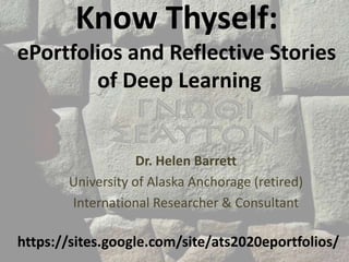 Know Thyself:
ePortfolios and Reflective Stories
of Deep Learning
Dr. Helen Barrett
University of Alaska Anchorage (retired)
International Researcher & Consultant
https://sites.google.com/site/ats2020eportfolios/
 