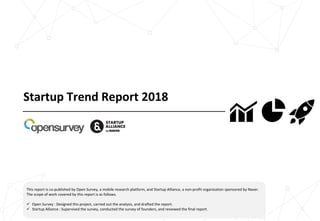 Startup Trend Report 2018
This report is co-published by Open Survey, a mobile research platform, and Startup Alliance, a non-profit organization sponsored by Naver.
The scope of work covered by this report is as follows.
ü Open Survey : Designed this project, carried out the analysis, and drafted the report.
ü Startup Alliance : Supervised the survey, conducted the survey of founders, and reviewed the final report.
 