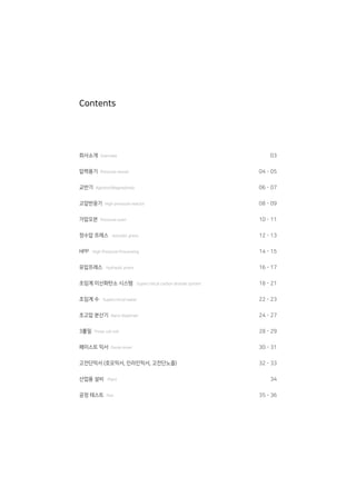 회사소개 Overview
압력용기 Pressure vessel
교반기 Agitator(Magnedrive)
고압반응기 High pressure reactor
가압오븐 Pressure oven
정수압 프레스 Isostatic press
HPP High Pressure Processing
유압프레스 hydraulic press
초임계 이산화탄소 시스템 Supercritical carbon dioxide system
초임계 수 Supercritical water
초고압 분산기 Nano disperser
3롤밀 Three roll mill
페이스트 믹서 Paste mixer
고전단믹서 (호모믹서, 인라인믹서, 고전단노즐)
산업용 설비 Plant
공정 테스트 Test
03
04 - 05
06 - 07
08 - 09
10 - 11
12 - 13
14 - 15
16 - 17
18 - 21
22 - 23
24 - 27
28 - 29
30 - 31
32 - 33
34
35 - 36
Contents
 