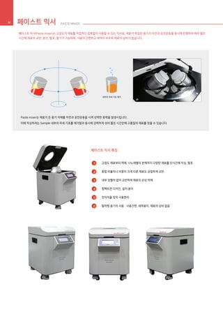 페이스트 믹서 PASTE MIXER30
페이스트 믹서 특징
고점도 재료부터 액체, 나노레벨의 분체까지 다양한 재료를 단시간에 믹싱, 탈포
혼합 비율이나 비중이 크게 다른 재료도 균질하게 교반
내부 임펠러 없이 교반하여 재료의 손상 억제
컴팩트한 디자인, 설치 용이
전자저울 장착 사용편리
탈착형 용기의 사용 : 사용간편, 세척용이, 재료의 낭비 없음
1
2
3
4
5
6
페이스트 믹서(Paste mixer)는 고점도의 재료를 직접적인 접촉없이 사용할 수 있는 믹서로, 재료가 투입된 용기가 자전과 공전운동을 동시에 진행하여 매우 짧은
시간에 재료의 교반, 분산, 탈포, 탈기가 가능하며, 사용이 간편하고 세척이 쉬우며 재료의 낭비가 없습니다.
Paste mixer는 재료가 든 용기 자체를 자전과 공전운동을 시켜 강력한 중력을 발생시킵니다.
이에 믹싱하려는 Sample 내부의 미세 기포를 제거함과 동시에 강력하게 섞어 짧은 시간안에 고품질의 재료를 얻을 수 있습니다.
내부의 미세 기포 제거
 