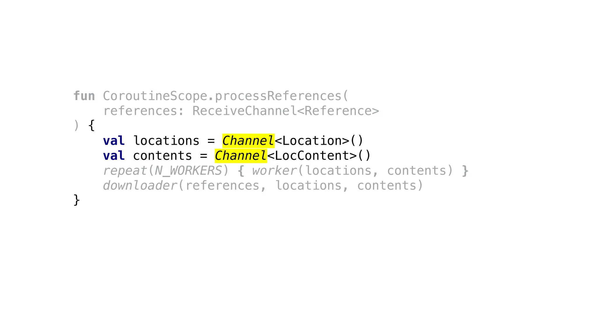 fun CoroutineScope.processReferences(
references: ReceiveChannel<Reference>
) {
val locations = Channel<Location>()
val contents = Channel<LocContent>()
repeat(N_WORKERS) { worker(locations, contents) }
downloader(references, locations, contents)
}
 