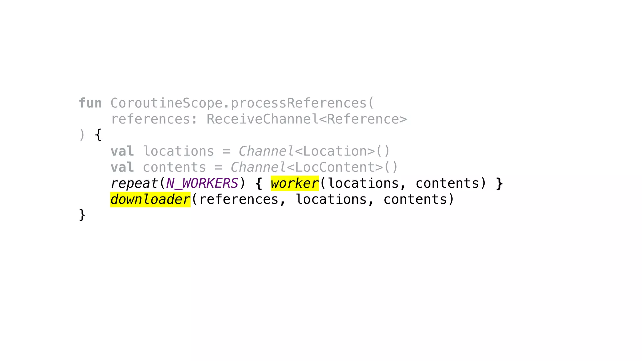 fun CoroutineScope.processReferences(
references: ReceiveChannel<Reference>
) {
val locations = Channel<Location>()
val contents = Channel<LocContent>()
repeat(N_WORKERS) { worker(locations, contents) }
downloader(references, locations, contents)
}
 