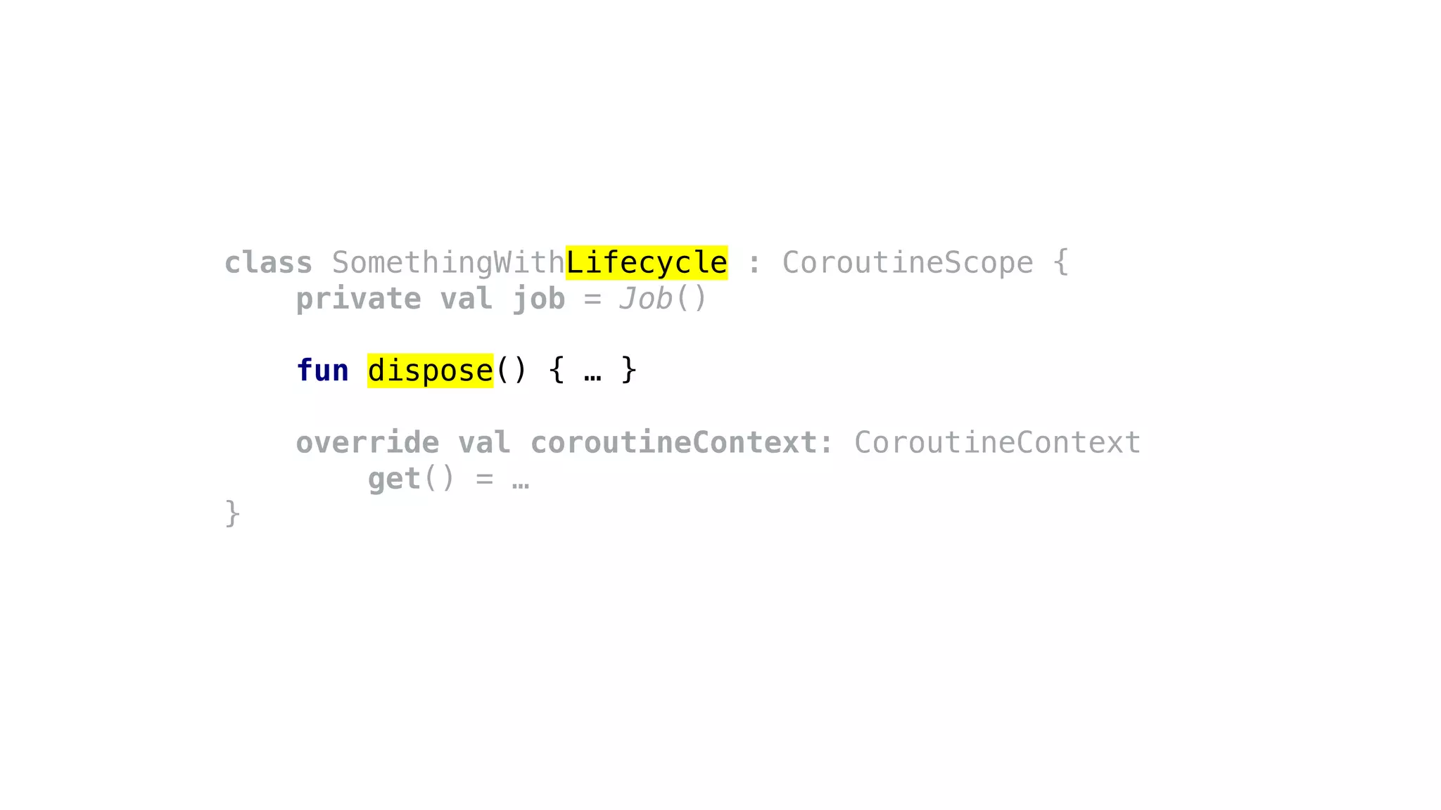 class SomethingWithLifecycle : CoroutineScope {
private val job = Job()
fun dispose() { … }
override val coroutineContext: CoroutineContext
get() = …
}
 