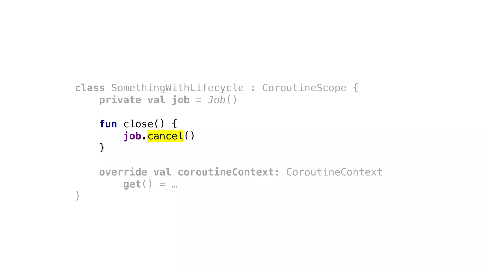 class SomethingWithLifecycle : CoroutineScope {
private val job = Job()
fun close() {
job.cancel()
}
override val coroutineContext: CoroutineContext
get() = …
}
 