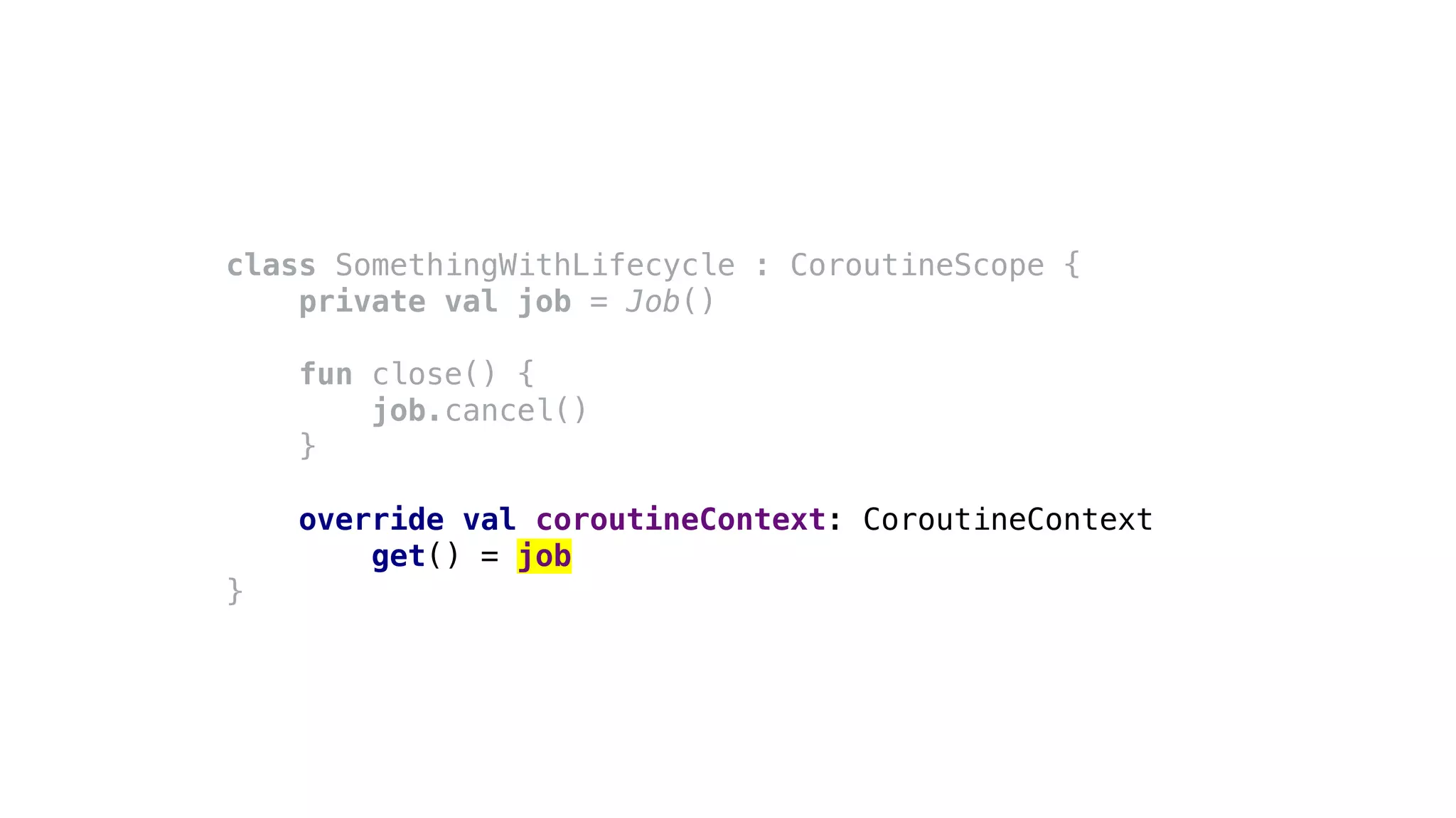 class SomethingWithLifecycle : CoroutineScope {
private val job = Job()
fun close() {
job.cancel()
}
override val coroutineContext: CoroutineContext
get() = job
}
 