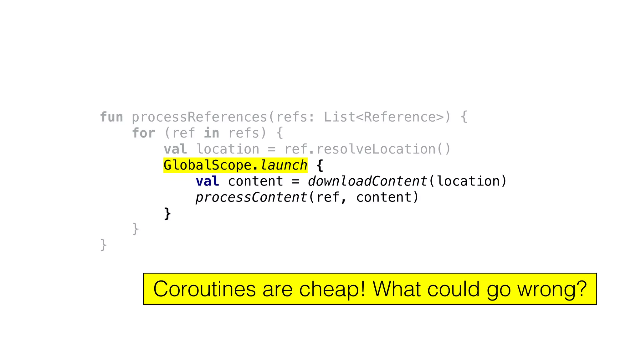 fun processReferences(refs: List<Reference>) {
for (ref in refs) {
val location = ref.resolveLocation()
GlobalScope.launch {
val content = downloadContent(location)
processContent(ref, content)
}
}
}
Coroutines are cheap! What could go wrong?
 
