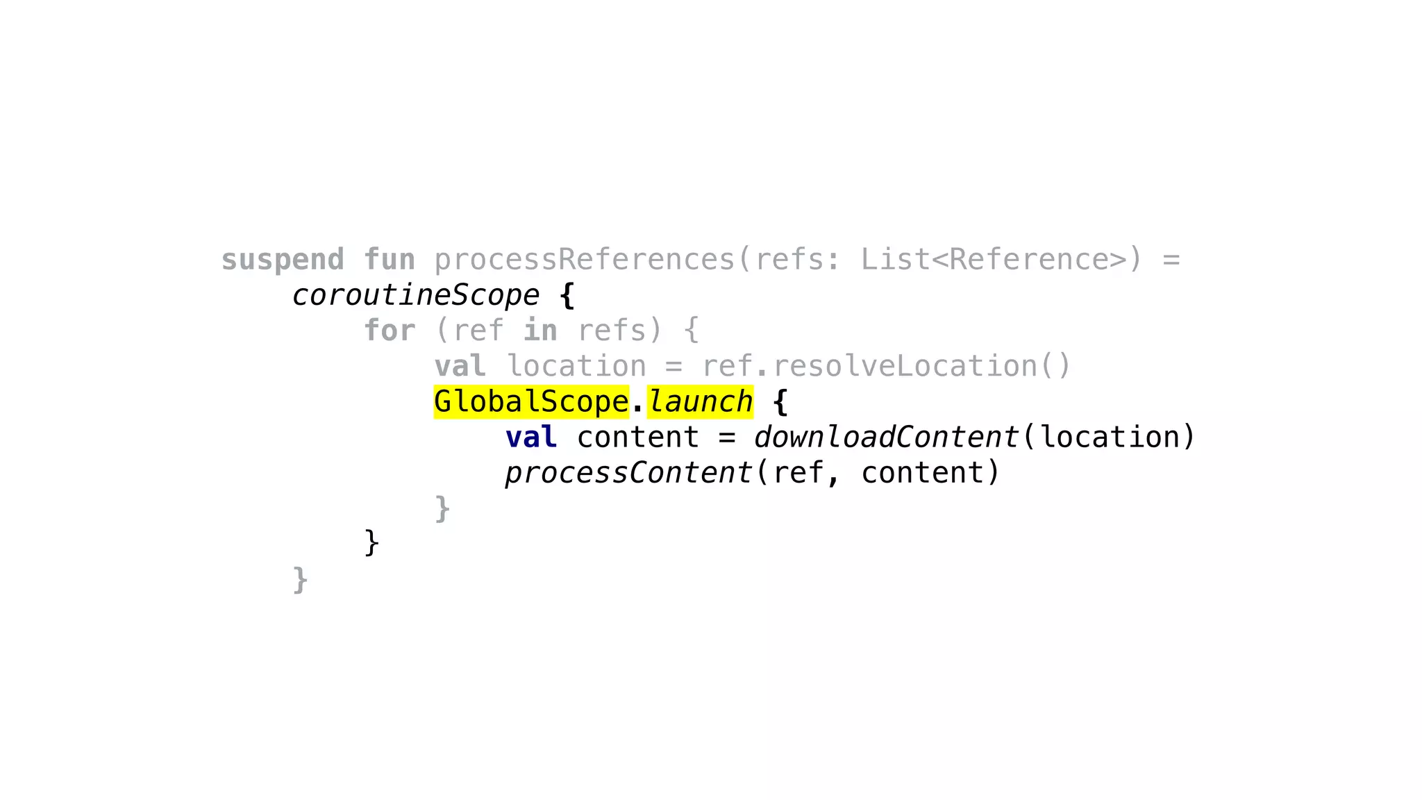 suspend fun processReferences(refs: List<Reference>) =
coroutineScope {
for (ref in refs) {
val location = ref.resolveLocation()
GlobalScope.launch {
val content = downloadContent(location)
processContent(ref, content)
}
}
}
 