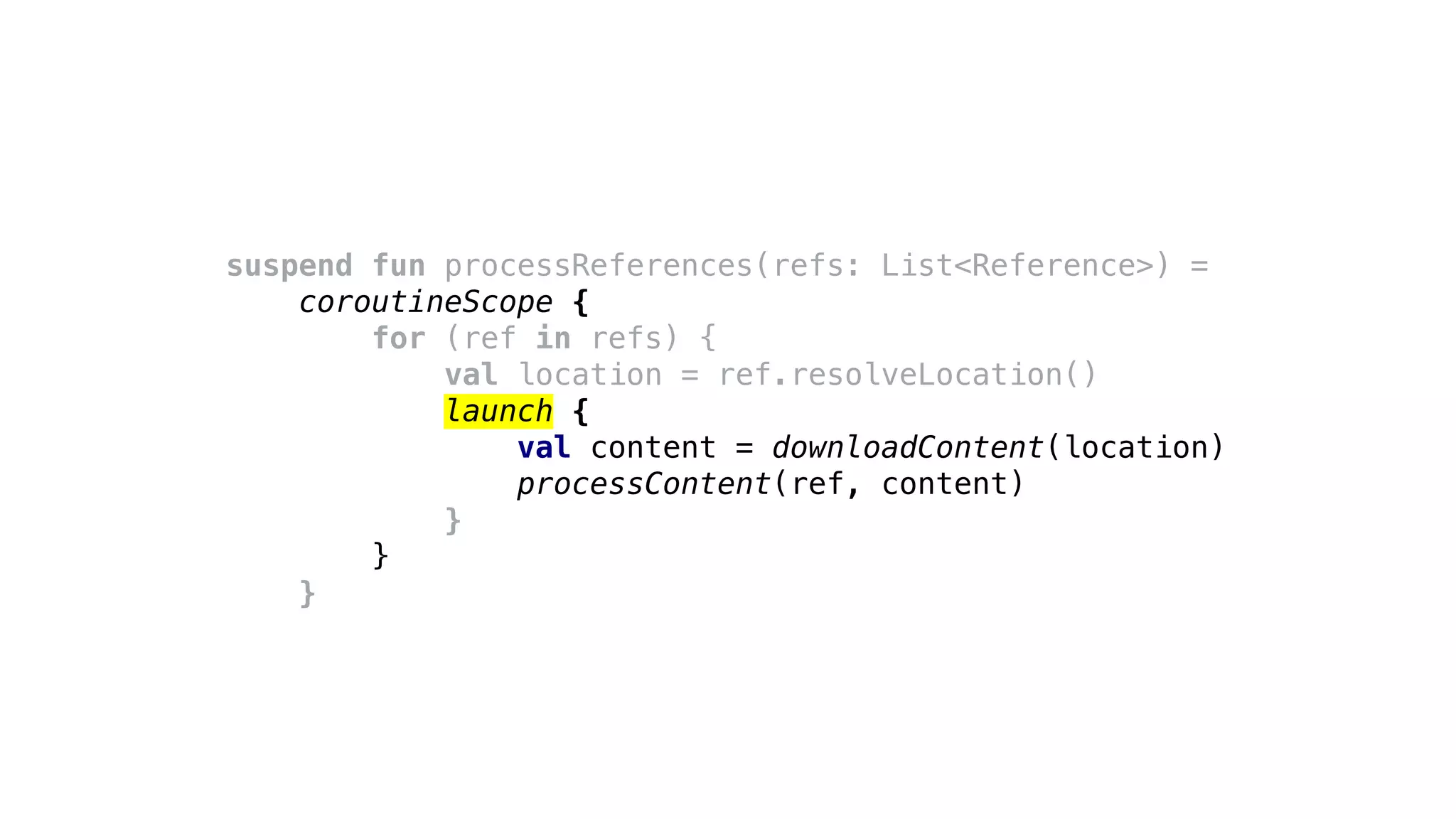 suspend fun processReferences(refs: List<Reference>) =
coroutineScope {
for (ref in refs) {
val location = ref.resolveLocation()
launch {
val content = downloadContent(location)
processContent(ref, content)
}
}
}
 