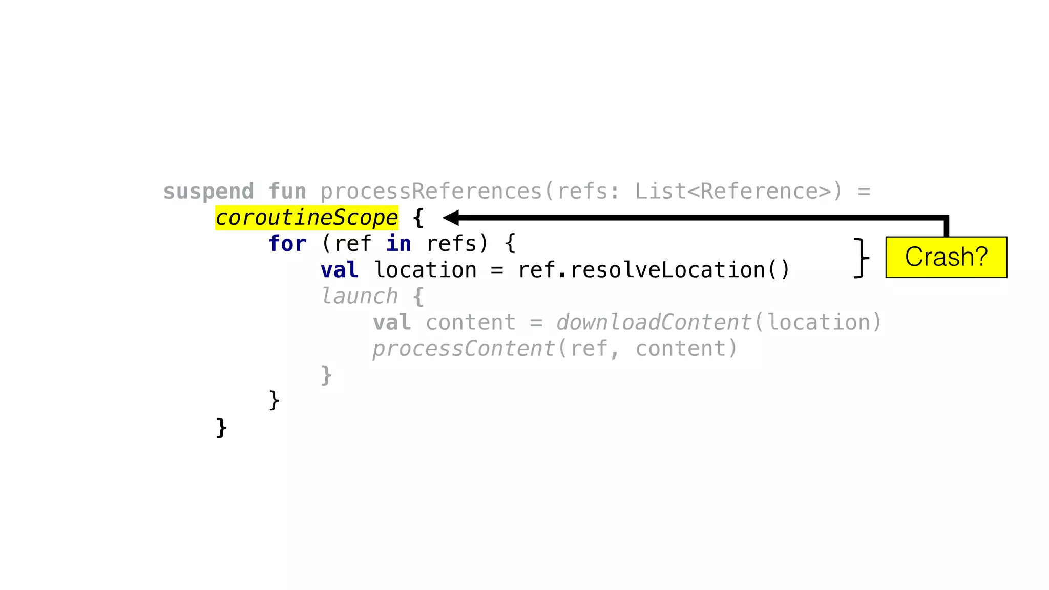 suspend fun processReferences(refs: List<Reference>) =
coroutineScope {
for (ref in refs) {
val location = ref.resolveLocation()
launch {
val content = downloadContent(location)
processContent(ref, content)
}
}
}
Crash?
 