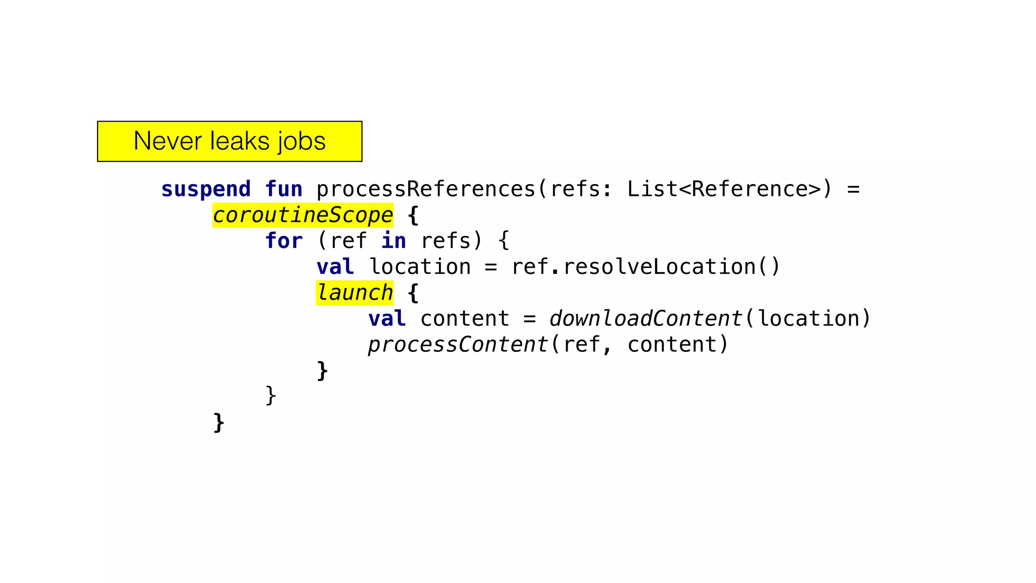 suspend fun processReferences(refs: List<Reference>) =
coroutineScope {
for (ref in refs) {
val location = ref.resolveLocation()
launch {
val content = downloadContent(location)
processContent(ref, content)
}
}
}
Never leaks jobs
 