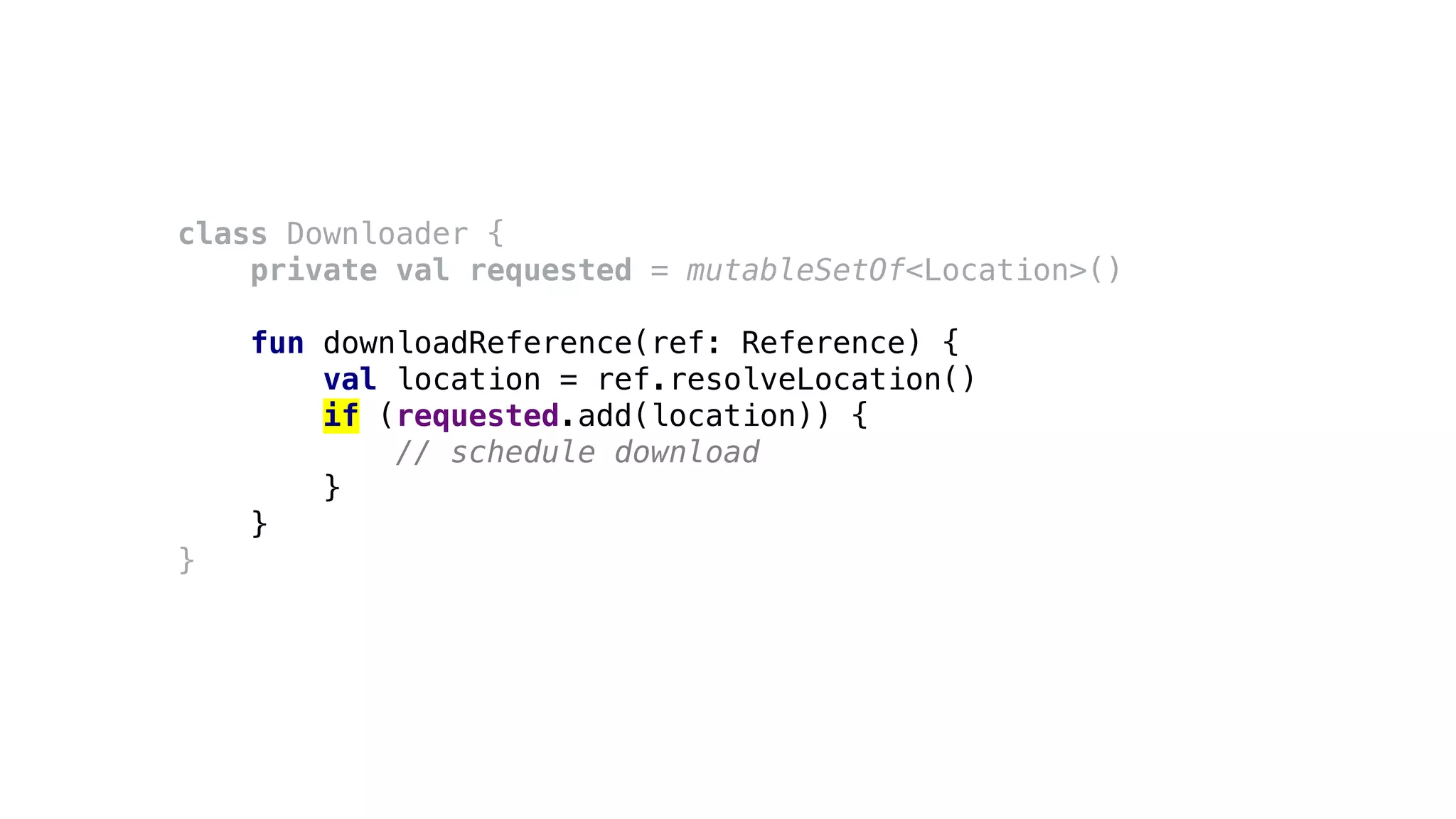 class Downloader {
private val requested = mutableSetOf<Location>()
fun downloadReference(ref: Reference) {
val location = ref.resolveLocation()
if (requested.add(location)) {
// schedule download
}
}
}
 