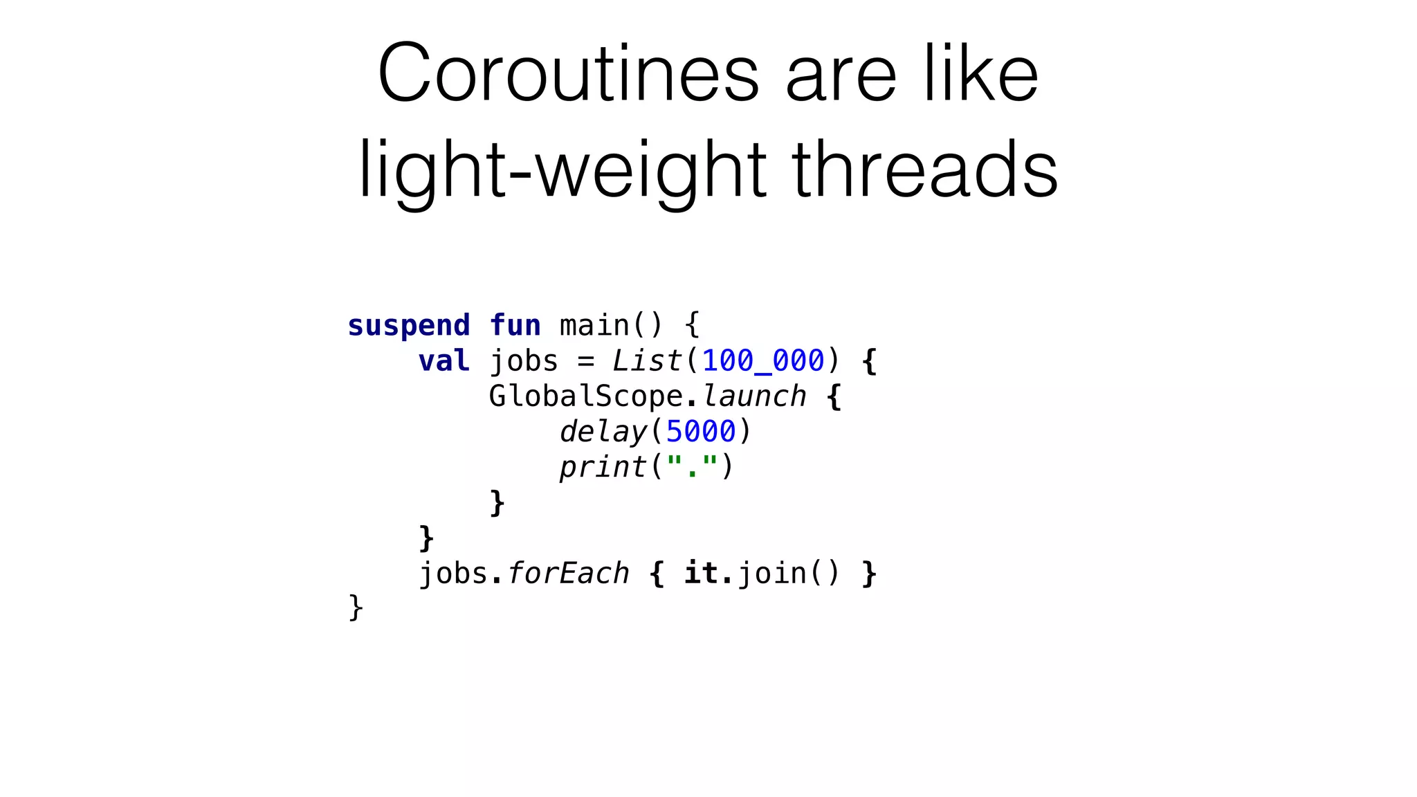 suspend fun main() {
val jobs = List(100_000) {
GlobalScope.launch {
delay(5000)
print(".")
}
}
jobs.forEach { it.join() }
}
Coroutines are like
light-weight threads
 