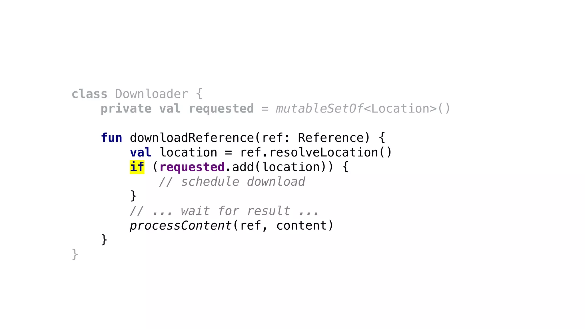 class Downloader {
private val requested = mutableSetOf<Location>()
fun downloadReference(ref: Reference) {
val location = ref.resolveLocation()
if (requested.add(location)) {
// schedule download
}
// ... wait for result ...
processContent(ref, content)
}
}
 