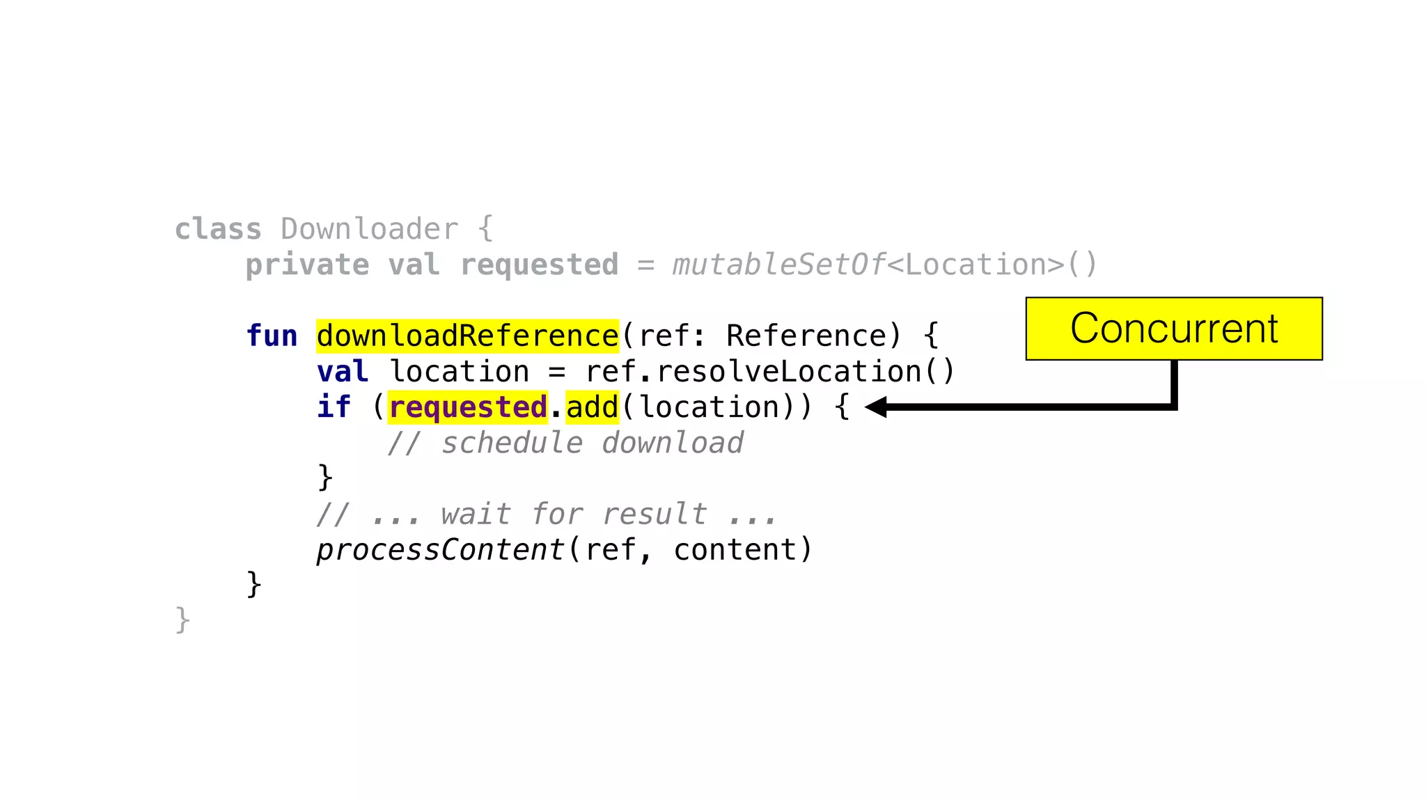 class Downloader {
private val requested = mutableSetOf<Location>()
fun downloadReference(ref: Reference) {
val location = ref.resolveLocation()
if (requested.add(location)) {
// schedule download
}
// ... wait for result ...
processContent(ref, content)
}
}
Concurrent
 