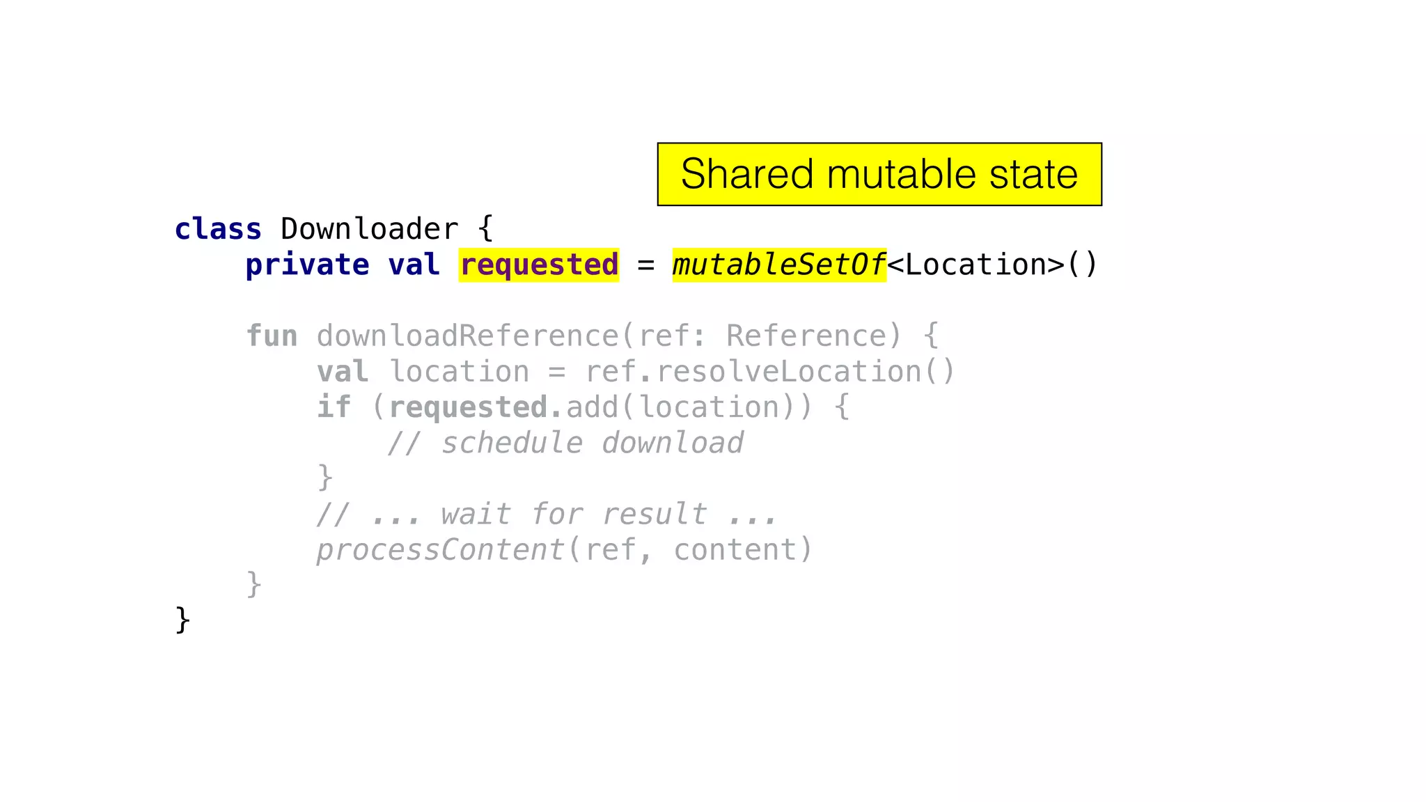 class Downloader {
private val requested = mutableSetOf<Location>()
fun downloadReference(ref: Reference) {
val location = ref.resolveLocation()
if (requested.add(location)) {
// schedule download
}
// ... wait for result ...
processContent(ref, content)
}
}
Shared mutable state
 