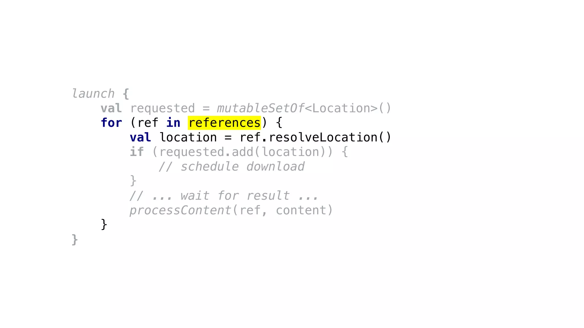 launch {
val requested = mutableSetOf<Location>()
for (ref in references) {
val location = ref.resolveLocation()
if (requested.add(location)) {
// schedule download
}
// ... wait for result ...
processContent(ref, content)
}
}
 