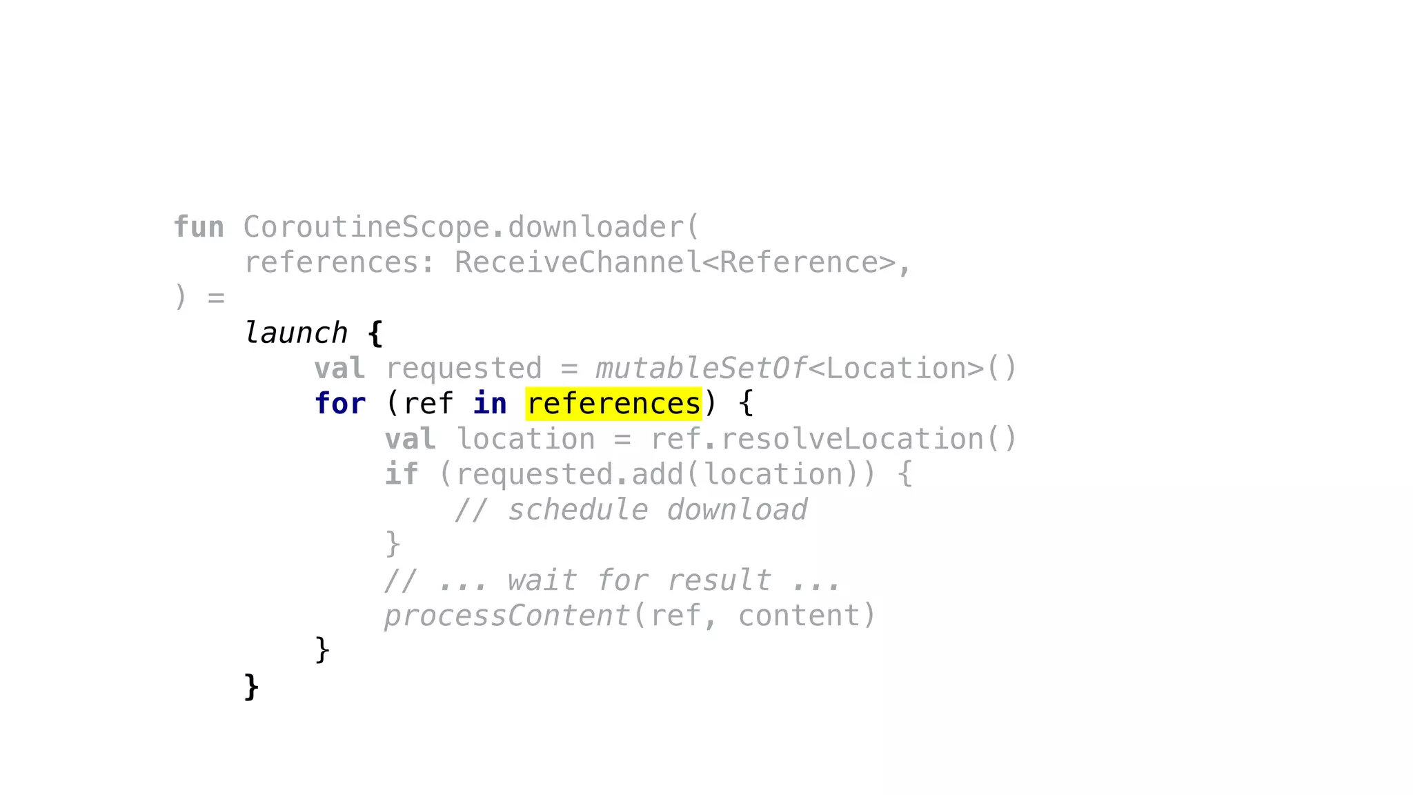 fun CoroutineScope.downloader(
references: ReceiveChannel<Reference>,
) =
launch {
val requested = mutableSetOf<Location>()
for (ref in references) {
val location = ref.resolveLocation()
if (requested.add(location)) {
// schedule download
}
// ... wait for result ...
processContent(ref, content)
}
}
 