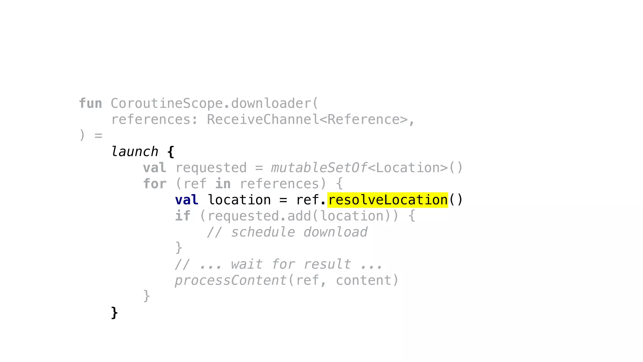fun CoroutineScope.downloader(
references: ReceiveChannel<Reference>,
) =
launch {
val requested = mutableSetOf<Location>()
for (ref in references) {
val location = ref.resolveLocation()
if (requested.add(location)) {
// schedule download
}
// ... wait for result ...
processContent(ref, content)
}
}
 