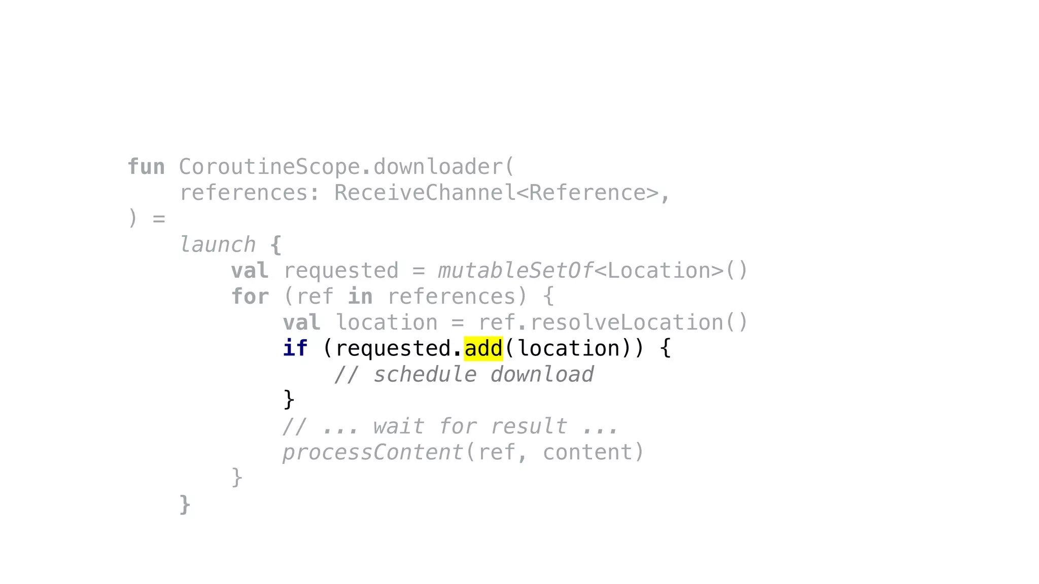 fun CoroutineScope.downloader(
references: ReceiveChannel<Reference>,
) =
launch {
val requested = mutableSetOf<Location>()
for (ref in references) {
val location = ref.resolveLocation()
if (requested.add(location)) {
// schedule download
}
// ... wait for result ...
processContent(ref, content)
}
}
 