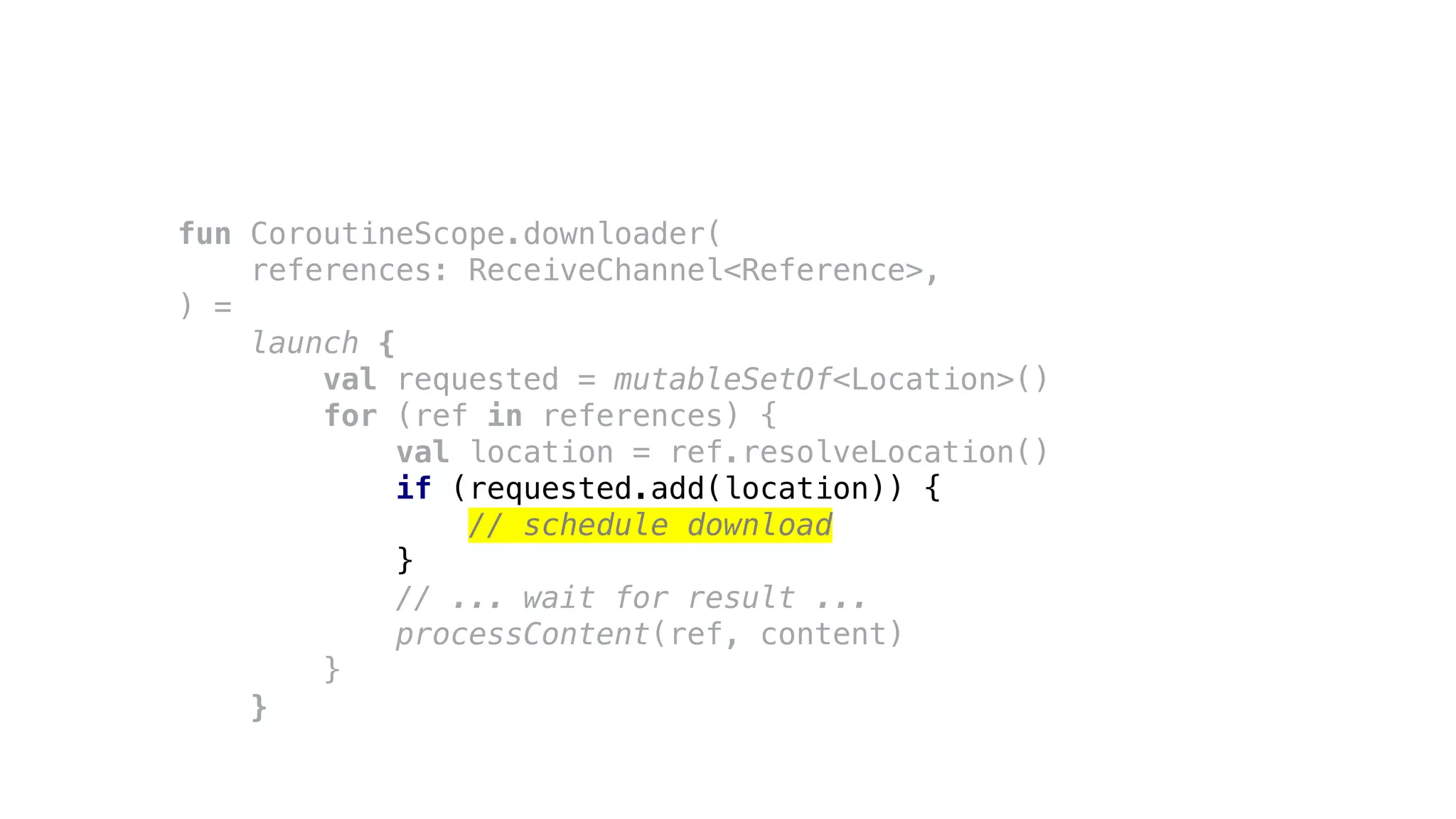 fun CoroutineScope.downloader(
references: ReceiveChannel<Reference>,
) =
launch {
val requested = mutableSetOf<Location>()
for (ref in references) {
val location = ref.resolveLocation()
if (requested.add(location)) {
// schedule download
}
// ... wait for result ...
processContent(ref, content)
}
}
 