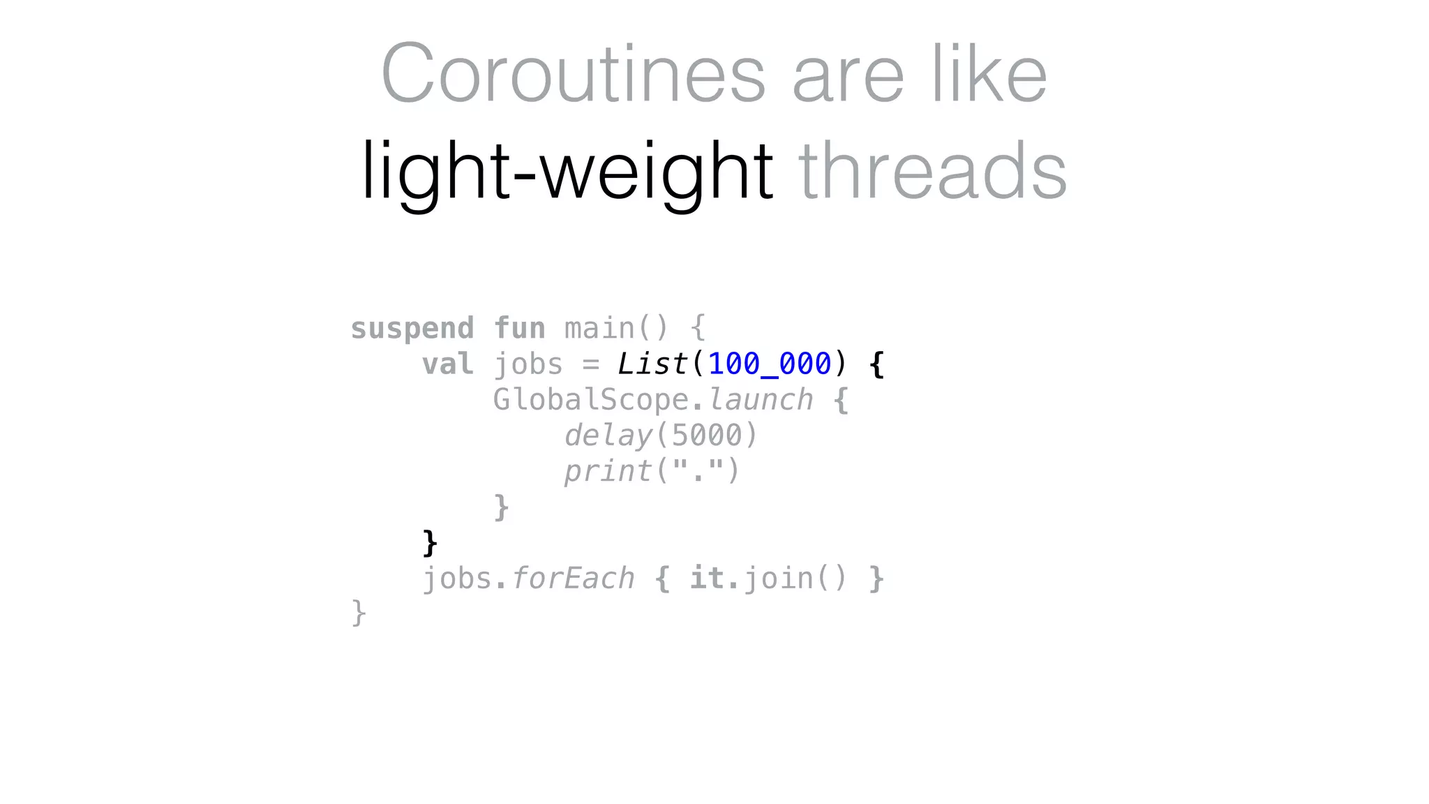 suspend fun main() {
val jobs = List(100_000) {
GlobalScope.launch {
delay(5000)
print(".")
}
}
jobs.forEach { it.join() }
}
Coroutines are like
light-weight threads
 