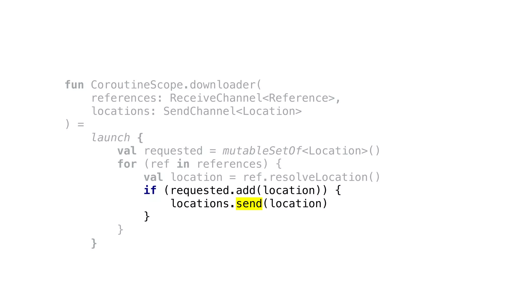 fun CoroutineScope.downloader(
references: ReceiveChannel<Reference>,
locations: SendChannel<Location>
) =
launch {
val requested = mutableSetOf<Location>()
for (ref in references) {
val location = ref.resolveLocation()
if (requested.add(location)) {
locations.send(location)
}
}
}
 
