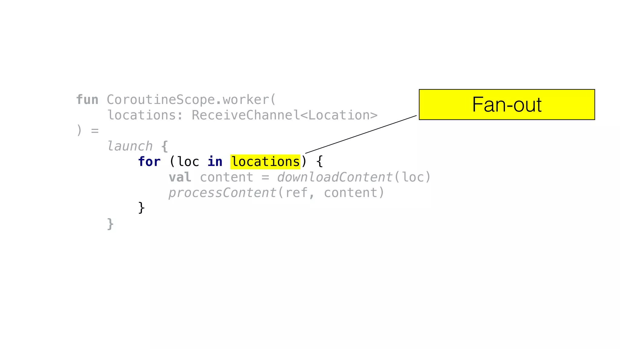 fun CoroutineScope.worker(
locations: ReceiveChannel<Location>
) =
launch {
for (loc in locations) {
val content = downloadContent(loc)
processContent(ref, content)
}
}
Fan-out
 