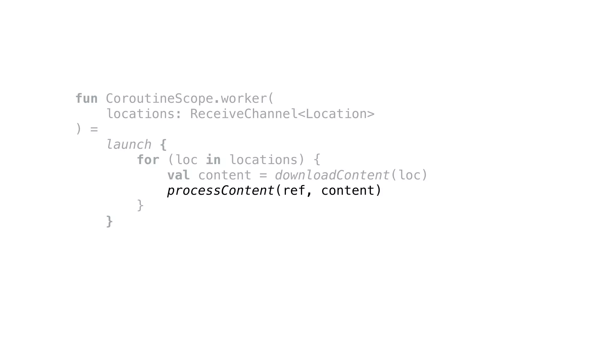 fun CoroutineScope.worker(
locations: ReceiveChannel<Location>
) =
launch {
for (loc in locations) {
val content = downloadContent(loc)
processContent(ref, content)
}
}
 