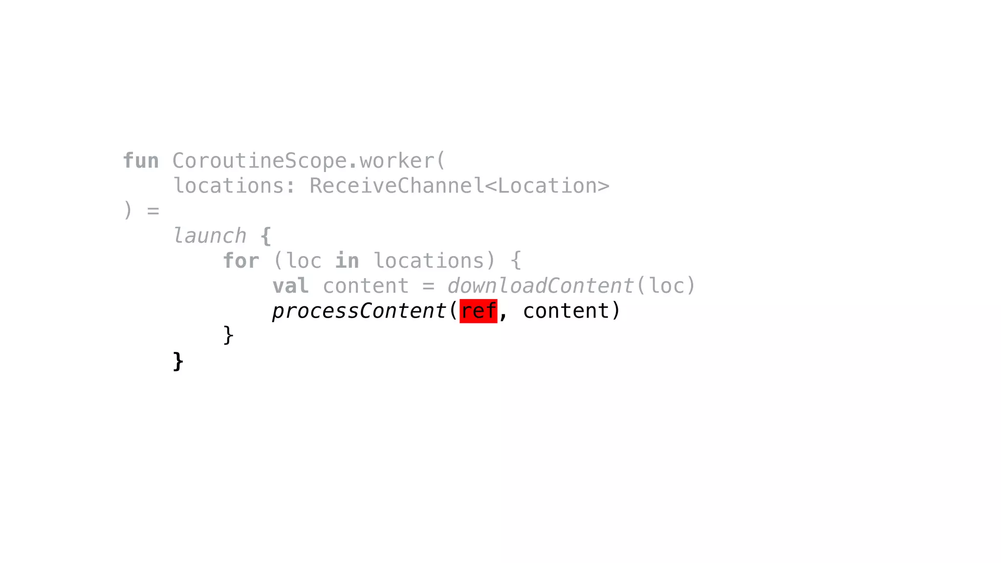 fun CoroutineScope.worker(
locations: ReceiveChannel<Location>
) =
launch {
for (loc in locations) {
val content = downloadContent(loc)
processContent(ref, content)
}
}
 