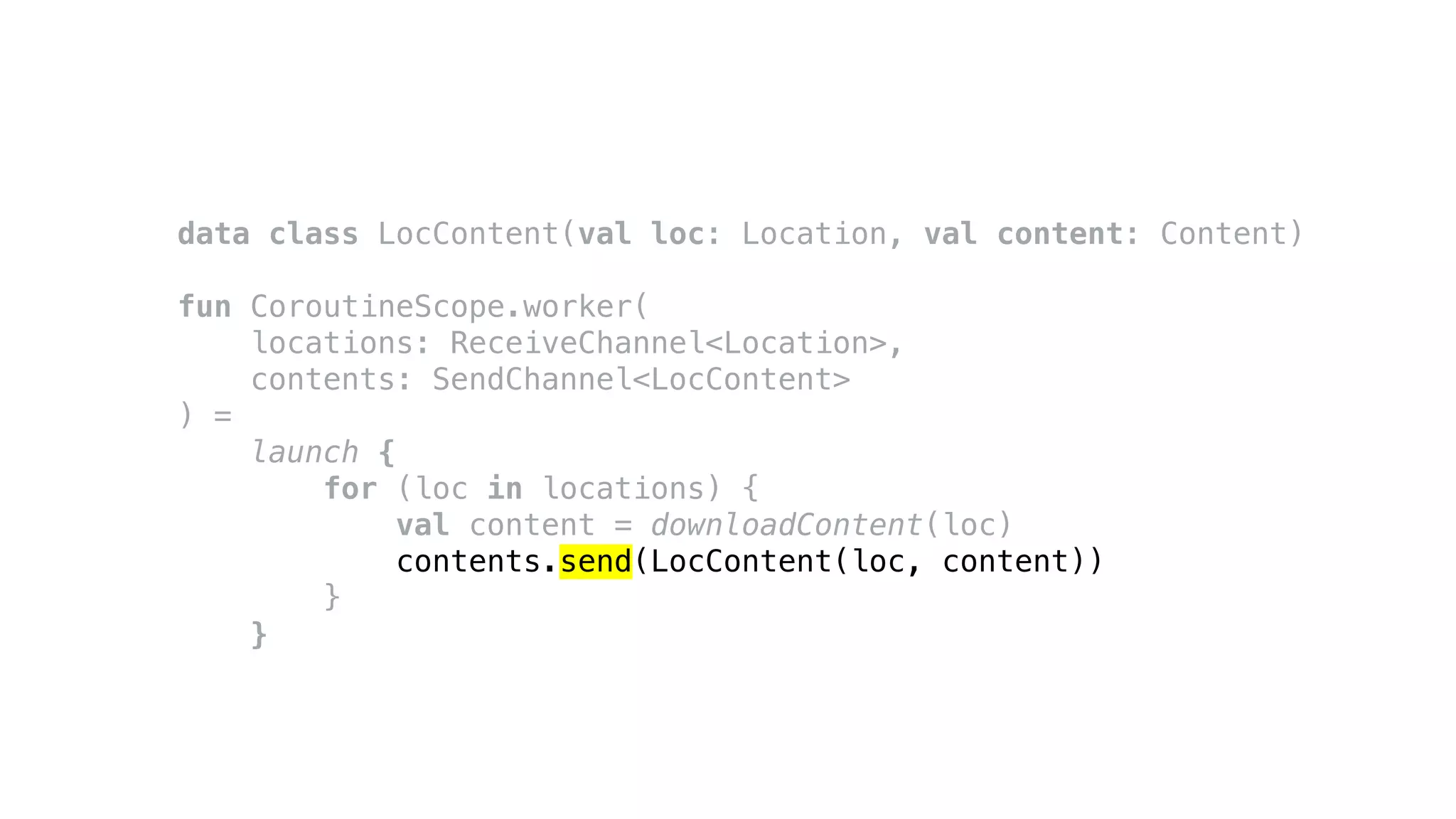 data class LocContent(val loc: Location, val content: Content)
fun CoroutineScope.worker(
locations: ReceiveChannel<Location>,
contents: SendChannel<LocContent>
) =
launch {
for (loc in locations) {
val content = downloadContent(loc)
contents.send(LocContent(loc, content))
}
}
 